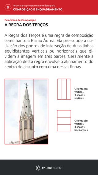 COMPOSIÇÃO E ENQUADRAMENTO
Técnicas de aprimoramento em fotografia
A REGRA DOS TERÇOS
A Regra dos Terços é uma regra de composição
semelhante à Razão Áurea. Ela pressupõe a uti-
lização dos pontos de interseção de duas linhas
equidistantes verticais ou horizontais que di-
videm a imagem em três partes. Geralmente a
aplicação desta regra envolve o alinhamento do
centro do assunto com uma dessas linhas.
Princípios de Composição
Orientação
vertical,
3 seções
horizontais
Orientação
vertical,
3 seções
verticais
 