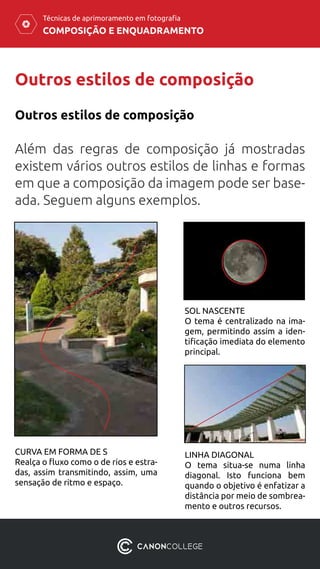 COMPOSIÇÃO E ENQUADRAMENTO
Técnicas de aprimoramento em fotografia
Outros estilos de composição
Além das regras de composição já mostradas
existem vários outros estilos de linhas e formas
em que a composição da imagem pode ser base-
ada. Seguem alguns exemplos.
Outros estilos de composição
CURVA EM FORMA DE S
Realça o fluxo como o de rios e estra-
das, assim transmitindo, assim, uma
sensação de ritmo e espaço.
SOL NASCENTE
O tema é centralizado na ima-
gem, permitindo assim a iden-
tificação imediata do elemento
principal.
LINHA DIAGONAL
O tema situa-se numa linha
diagonal. Isto funciona bem
quando o objetivo é enfatizar a
distância por meio de sombrea-
mento e outros recursos.
 