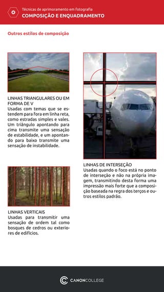 COMPOSIÇÃO E ENQUADRAMENTO
Técnicas de aprimoramento em fotografia
Outros estilos de composição
LINHAS TRIANGULARES OU EM
FORMA DE V
Usadas com temas que se es-
tendem para fora em linha reta,
como estradas simples e vales.
Um triângulo apontando para
cima transmite uma sensação
de estabilidade, e um apontan-
do para baixo transmite uma
sensação de instabilidade.
LINHAS DE INTERSEÇÃO
Usadas quando o foco está no ponto
de interseção e não na própria ima-
gem, transmitindo desta forma uma
impressão mais forte que a composi-
ção baseada na regra dos terços e ou-
tros estilos padrão.
LINHAS VERTICAIS
Usadas para transmitir uma
sensação de ordem tal como
bosques de cedros ou exterio-
res de edifícios.
 