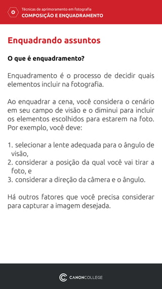 COMPOSIÇÃO E ENQUADRAMENTO
Técnicas de aprimoramento em fotografia
Enquadrando assuntos
Enquadramento é o processo de decidir quais
elementos incluir na fotografia.
Ao enquadrar a cena, você considera o cenário
em seu campo de visão e o diminui para incluir
os elementos escolhidos para estarem na foto.
Por exemplo, você deve:
1.	selecionar a lente adequada para o ângulo de
visão,
2.	considerar a posição da qual você vai tirar a
foto, e
3.	considerar a direção da câmera e o ângulo.
Há outros fatores que você precisa considerar
para capturar a imagem desejada.
O que é enquadramento?
 