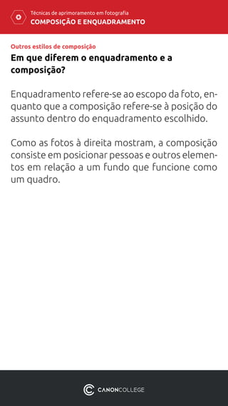 COMPOSIÇÃO E ENQUADRAMENTO
Técnicas de aprimoramento em fotografia
Enquadramento refere-se ao escopo da foto, en-
quanto que a composição refere-se à posição do
assunto dentro do enquadramento escolhido.
Como as fotos à direita mostram, a composição
consiste em posicionar pessoas e outros elemen-
tos em relação a um fundo que funcione como
um quadro.
Em que diferem o enquadramento e a
composição?
Outros estilos de composição
 