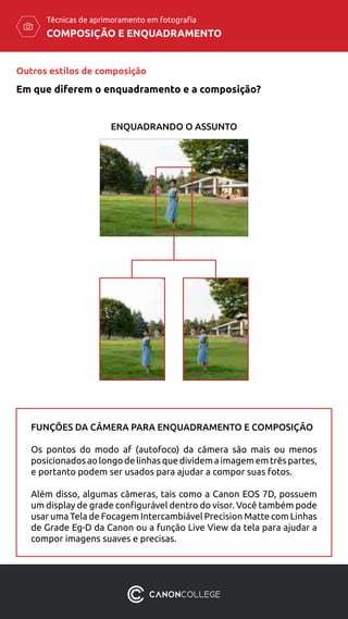 COMPOSIÇÃO E ENQUADRAMENTO
Técnicas de aprimoramento em fotografia
ENQUADRANDO O ASSUNTO
FUNÇÕES DA CÂMERA PARA ENQUADRAMENTO E COMPOSIÇÃO
Os pontos do modo af (autofoco) da câmera são mais ou menos
posicionadosaolongodelinhasquedividemaimagememtrêspartes,
e portanto podem ser usados para ajudar a compor suas fotos.
Além disso, algumas câmeras, tais como a Canon EOS 7D, possuem
um display de grade configurável dentro do visor. Você também pode
usar uma Tela de Focagem Intercambiável Precision Matte com Linhas
de Grade Eg-D da Canon ou a função Live View da tela para ajudar a
compor imagens suaves e precisas.
Outros estilos de composição
Em que diferem o enquadramento e a composição?
 