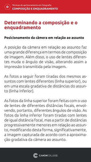 COMPOSIÇÃO E ENQUADRAMENTO
Técnicas de aprimoramento em fotografia
Determinando a composição e o
enquadramento
A posição da câmera em relação ao assunto faz
uma grande diferença em termos de composição
de imagem. Além disso, o uso de lentes diferen-
tes muda o ângulo de visão, alterando assim a
impressão transmitida pela imagem.
As fotos a seguir foram tiradas dos mesmos as-
suntos com lentes diferentes (linha superior), ou
em uma escala gradativa de distâncias do assun-
to (linha inferior).
As fotos da linha superior foram feitas com o uso
de lentes de diferentes distâncias focais, envol-
vendo, portanto, diferentes ângulos de visão. As
fotos da linha inferior foram tiradas com lentes
de igual distância focal, mas a partir de distâncias
progressivamente menores em relação ao assun-
to, modificando desta forma, significativamente,
a imagem capturada de acordo com a aproxima-
ção gradativa da câmera ao assunto.
Posicionamento da câmera em relação ao assunto
 