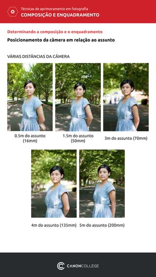 COMPOSIÇÃO E ENQUADRAMENTO
Técnicas de aprimoramento em fotografia
Posicionamento da câmera em relação ao assunto
Determinando a composição e o enquadramento
VÁRIAS DISTÂNCIAS DA CÂMERA
0.5m do assunto
(16mm)
4m do assunto (135mm) 5m do assunto (200mm)
1.5m do assunto
(50mm)
3m do assunto (70mm)
 