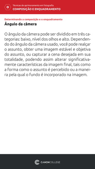 COMPOSIÇÃO E ENQUADRAMENTO
Técnicas de aprimoramento em fotografia
O ângulo da câmera pode ser dividido em três ca-
tegorias: baixo, nível dos olhos e alto. Dependen-
do do ângulo da câmera usado, você pode realçar
o assunto, obter uma imagem estável e objetiva
do assunto, ou capturar a cena desejada em sua
totalidade, podendo assim alterar significativa-
mente características da imagem final, tais como
a forma como o assunto é percebido ou a manei-
ra pela qual o fundo é incorporado na imagem.
Ângulo da câmera
Determinando a composição e o enquadramento
 
