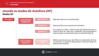Usando os modos de Autofoco (AF)
Modos AF
AUTOFOCO
(modo AF)
FOCANDO
Técnicas de aprimoramento em fotografia
FOCANDO
FOCO MANUAL
(modo MF )
ONE-SHOT AF
AI SERVO AF
AI SERVO AF
FOCO MANUAL
MF
Ideal para fotos com o assunto parado.
Ideal para fotos com o assunto em movimento.
Se o assunto se move, a câmera muda automaticamente para o
modo AI Servo AF, antes que o disparador seja pressionado ao
tentar focalizar no modo tentar focar no modo One-Shot AF.
Melhor para assuntos que são difíceis ou impossíveis de focar
no modo AF, ou quando se deseja ajustar o foco para atingir um
determinado resultado.
 