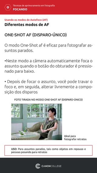 FOCANDO
Técnicas de aprimoramento em fotografia
Usando os modos de Autofoco (AF)
Diferentes modos de AF
ONE-SHOT AF (DISPARO-ÚNICO)
O modo One-Shot af é eficaz para fotografar as-
suntos parados.
•Neste modo a câmera automaticamente foca o
assunto quando o botão do obturador é pressio-
nado para baixo.
• Depois de focar o assunto, você pode travar o
foco e, em seguida, alterar livremente a compo-
sição dos disparos
Ideal para
fotografar retratos
FOTO TIRADA NO MODO ONE-SHOT AF (DISPARO-ÚNICO)
USO: Para assuntos parados, tais como objetos em repouso e
pessoas posando para retratos
 