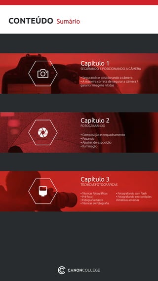 CONTEÚDO Sumário
Capítulo 1
SEGURANDO E POSICIONANDO A CÂMERA
• Segurando e posicionando a câmera
• A maneira correta de segurar a câmera /
garantir imagens nítidas
Capítulo 2
FOTOGRAFANDO
• Composição e enquadramento
• Focando
• Ajustes de exposição
• Iluminação
Capítulo 3
TÉCNICAS FOTOGRÁFICAS
• Técnicas fotográficas
• Pré-foco
• Fotografia macro
• Técnicas de fotografia
• Fotografando com flash
• Fotografando em condições
climáticas adversas
 
