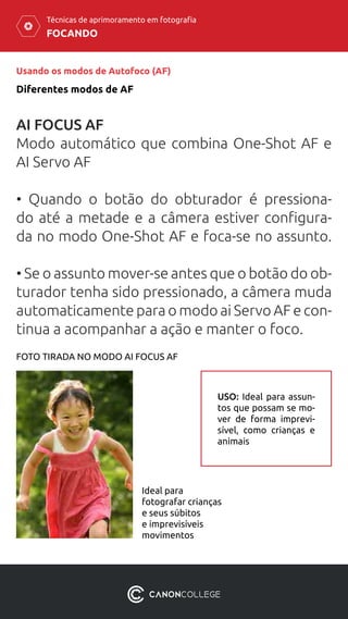 FOCANDO
Técnicas de aprimoramento em fotografia
Usando os modos de Autofoco (AF)
Diferentes modos de AF
AI FOCUS AF
Modo automático que combina One-Shot AF e
AI Servo AF
• Quando o botão do obturador é pressiona-
do até a metade e a câmera estiver configura-
da no modo One-Shot AF e foca-se no assunto.
• Se o assunto mover-se antes que o botão do ob-
turador tenha sido pressionado, a câmera muda
automaticamente para o modo ai Servo AF e con-
tinua a acompanhar a ação e manter o foco.
Ideal para
fotografar crianças
e seus súbitos
e imprevisíveis
movimentos
FOTO TIRADA NO MODO AI FOCUS AF
USO: Ideal para assun-
tos que possam se mo-
ver de forma imprevi-
sível, como crianças e
animais
 
