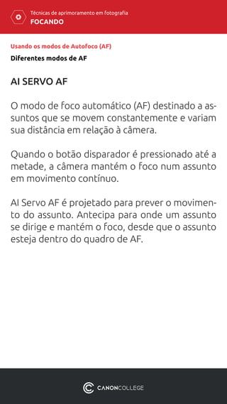 FOCANDO
Técnicas de aprimoramento em fotografia
Usando os modos de Autofoco (AF)
Diferentes modos de AF
AI SERVO AF
O modo de foco automático (AF) destinado a as-
suntos que se movem constantemente e variam
sua distância em relação à câmera.
Quando o botão disparador é pressionado até a
metade, a câmera mantém o foco num assunto
em movimento contínuo.
AI Servo AF é projetado para prever o movimen-
to do assunto. Antecipa para onde um assunto
se dirige e mantém o foco, desde que o assunto
esteja dentro do quadro de AF.
 