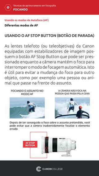 FOCANDO
Técnicas de aprimoramento em fotografia
Usando os modos de Autofoco (AF)
Diferentes modos de AF
USANDO O AF STOP BUTTON (BOTÃO DE PARADA)
As lentes telefoto (ou teleobjetivas) da Canon
equipadas com estabilizadores de imagem pos-
suem o botão AF Stop Button que pode ser pres-
sionado enquanto a câmera mantém o foco para
interromperomododefocagemautomática.Isto
é útil para evitar a mudança do foco para outro
objeto, como por exemplo uma pessoa ou ani-
mal que passe na frente do assunto.
Depois de ter conseguido o foco sobre o assunto pretendido, você
pode evitar que a câmera inadvertidamente focalize o elemento
errado
FOCANDO O ASSUNTO NO
MODO AF
A CÂMERA NÃO FOCA NA
PESSOA QUE PASSA PELA CENA
AF STOP
BUTTON
 