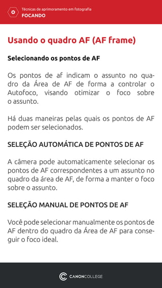 FOCANDO
Técnicas de aprimoramento em fotografia
Usando o quadro AF (AF frame)
Selecionando os pontos de AF
Os pontos de af indicam o assunto no qua-
dro da Área de AF de forma a controlar o
Autofoco, visando otimizar o foco sobre
o assunto.
Há duas maneiras pelas quais os pontos de AF
podem ser selecionados.
SELEÇÃO AUTOMÁTICA DE PONTOS DE AF
A câmera pode automaticamente selecionar os
pontos de AF correspondentes a um assunto no
quadro da área de AF, de forma a manter o foco
sobre o assunto.
SELEÇÃO MANUAL DE PONTOS DE AF
Você pode selecionar manualmente os pontos de
AF dentro do quadro da Área de AF para conse-
guir o foco ideal.
 