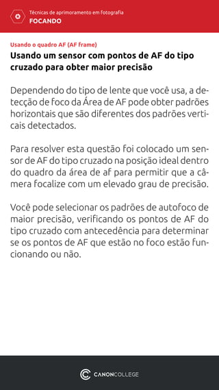 FOCANDO
Técnicas de aprimoramento em fotografia
Usando o quadro AF (AF frame)
Usando um sensor com pontos de AF do tipo
cruzado para obter maior precisão
Dependendo do tipo de lente que você usa, a de-
tecção de foco da Área de AF pode obter padrões
horizontais que são diferentes dos padrões verti-
cais detectados.
Para resolver esta questão foi colocado um sen-
sor de AF do tipo cruzado na posição ideal dentro
do quadro da área de af para permitir que a câ-
mera focalize com um elevado grau de precisão.
Você pode selecionar os padrões de autofoco de
maior precisão, verificando os pontos de AF do
tipo cruzado com antecedência para determinar
se os pontos de AF que estão no foco estão fun-
cionando ou não.
 