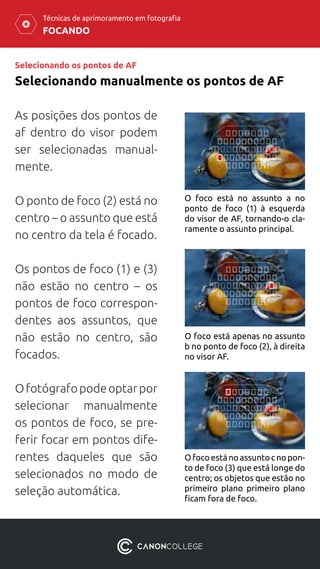 FOCANDO
Técnicas de aprimoramento em fotografia
Selecionando os pontos de AF
Selecionando manualmente os pontos de AF
As posições dos pontos de
af dentro do visor podem
ser selecionadas manual-
mente.
O ponto de foco (2) está no
centro – o assunto que está
no centro da tela é focado.
Os pontos de foco (1) e (3)
não estão no centro – os
pontos de foco correspon-
dentes aos assuntos, que
não estão no centro, são
focados.
Ofotógrafopodeoptarpor
selecionar manualmente
os pontos de foco, se pre-
ferir focar em pontos dife-
rentes daqueles que são
selecionados no modo de
seleção automática.
O foco está no assunto a no
ponto de foco (1) à esquerda
do visor de AF, tornando-o cla-
ramente o assunto principal.
O foco está apenas no assunto
b no ponto de foco (2), à direita
no visor AF.
Ofocoestánoassuntocnopon-
to de foco (3) que está longe do
centro; os objetos que estão no
primeiro plano primeiro plano
ficam fora de foco.
 