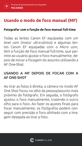FOCANDO
Técnicas de aprimoramento em fotografia
Usando o modo de foco manual (MF)
Fotografar com a função de foco manual full-time
Todas as lentes Canon EF equipadas com um
Anel usm (motor ultra-sônico) e algumas len-
tes Canon EF equipadas com o Micro usm,
têm a função de foco manual full-time, que per-
mite ao usuário ajustar o foco manualmente, de-
pois de iniciar a focagem do assunto utilizando a
AF One-Shot.
USANDO A MF DEPOIS DE FOCAR COM A
AF ONE-SHOT
Ao tirar as fotos à direita, a câmera no modo AF
One Shot focou no olho da pessoa/assunto mais
próximo do fotógrafo. Em seguida, o fotógrafo
ajustou o foco manualmente, trazendo o outro
olho para o foco. Ao fazer os ajustes finais para
focar manualmente, os fotógrafos podem con-
seguir com precisão o foco alinhado com a ima-
gem desejada ao tirar a foto.
 