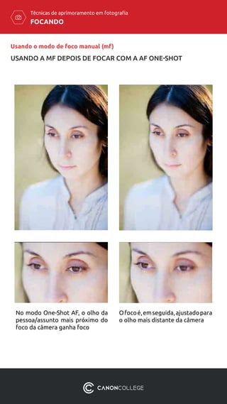 FOCANDO
Técnicas de aprimoramento em fotografia
No modo One-Shot AF, o olho da
pessoa/assunto mais próximo do
foco da câmera ganha foco
Ofocoé,emseguida,ajustadopara
o olho mais distante da câmera
Usando o modo de foco manual (mf)
USANDO A MF DEPOIS DE FOCAR COM A AF ONE-SHOT
 