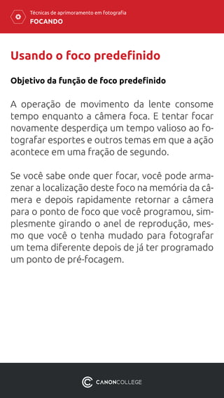 FOCANDO
Técnicas de aprimoramento em fotografia
Usando o foco predefinido
Objetivo da função de foco predefinido
A operação de movimento da lente consome
tempo enquanto a câmera foca. E tentar focar
novamente desperdiça um tempo valioso ao fo-
tografar esportes e outros temas em que a ação
acontece em uma fração de segundo.
Se você sabe onde quer focar, você pode arma-
zenar a localização deste foco na memória da câ-
mera e depois rapidamente retornar a câmera
para o ponto de foco que você programou, sim-
plesmente girando o anel de reprodução, mes-
mo que você o tenha mudado para fotografar
um tema diferente depois de já ter programado
um ponto de pré-focagem.
 