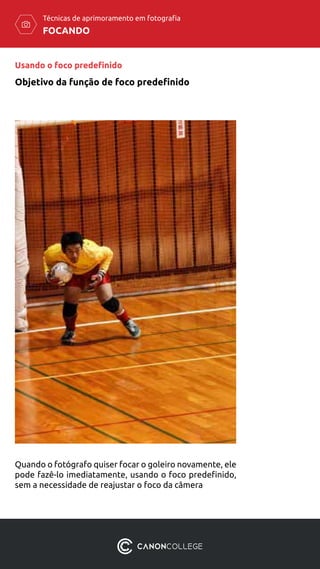 FOCANDO
Técnicas de aprimoramento em fotografia
Objetivo da função de foco predefinido
Usando o foco predefinido
Quando o fotógrafo quiser focar o goleiro novamente, ele
pode fazê-lo imediatamente, usando o foco predefinido,
sem a necessidade de reajustar o foco da câmera
 