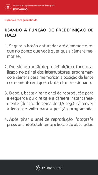 FOCANDO
Técnicas de aprimoramento em fotografia
Usando o foco predefinido
USANDO A FUNÇÃO DE PREDEFINIÇÃO DE
FOCO
1.	Segure o botão obturador até a metade e fo-
que no ponto que você quer que a câmera me-
morize.
2.	Pressioneobotãodepredefiniçãodefocoloca-
lizado no painel dos interruptores, programan-
do a câmera para memorizar a posição da lente
no momento em que o botão for pressionado.
3.	Depois, basta girar o anel de reprodução para
a esquerda ou direita e a câmera instantanea-
mente (dentro de cerca de 0,5 seg.) irá mover
a lente de volta para a posição programada.
4.	Após girar o anel de reprodução, fotografe
pressionandototalmenteobotãodoobturador.
 