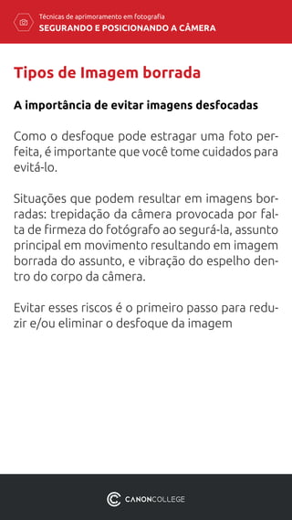 SEGURANDO E POSICIONANDO A CÂMERA
Técnicas de aprimoramento em fotografia
Tipos de Imagem borrada
Como o desfoque pode estragar uma foto per-
feita, é importante que você tome cuidados para
evitá-lo.
Situações que podem resultar em imagens bor-
radas: trepidação da câmera provocada por fal-
ta de firmeza do fotógrafo ao segurá-la, assunto
principal em movimento resultando em imagem
borrada do assunto, e vibração do espelho den-
tro do corpo da câmera.
Evitar esses riscos é o primeiro passo para redu-
zir e/ou eliminar o desfoque da imagem
A importância de evitar imagens desfocadas
 
