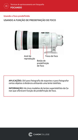 FOCANDO
Técnicas de aprimoramento em fotografia
Anel de
reprodução
Troca de foco
Botão de
predefinição
de foco
APLICAÇÕES: Útil para fotografia de esportes e para fotografar
certos objetos à distância utilizando uma lente telefoto.
INFORMAÇÃO: Há cinco modelos de lentes supertelefoto da Ca-
non que oferecem função de predefinição de foco.
Usando o foco predefinido
USANDO A FUNÇÃO DE PREDEFINIÇÃO DE FOCO
 