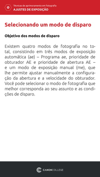 AJUSTES DE EXPOSIÇÃO
Técnicas de aprimoramento em fotografia
Selecionando um modo de disparo
Objetivo dos modos de disparo
Existem quatro modos de fotografia no to-
tal, consistindo em três modos de exposição
automática (ae) – Programa ae, prioridade de
obturador AE e prioridade de abertura AE –
e  um modo de exposição manual (me), que
lhe permite ajustar manualmente a configura-
ção da abertura e a velocidade do obturador.
Você pode selecionar o modo de fotografia que
melhor corresponda ao seu assunto e as condi-
ções de disparo.
 
