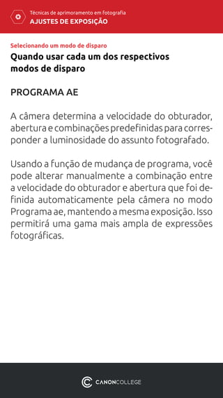 AJUSTES DE EXPOSIÇÃO
Técnicas de aprimoramento em fotografia
Selecionando um modo de disparo
Quando usar cada um dos respectivos
modos de disparo
PROGRAMA AE
A câmera determina a velocidade do obturador,
aberturaecombinaçõespredefinidasparacorres-
ponder a luminosidade do assunto fotografado.
Usando a função de mudança de programa, você
pode alterar manualmente a combinação entre
a velocidade do obturador e abertura que foi de-
finida automaticamente pela câmera no modo
Programaae,mantendoamesmaexposição.Isso
permitirá uma gama mais ampla de expressões
fotográficas.
 