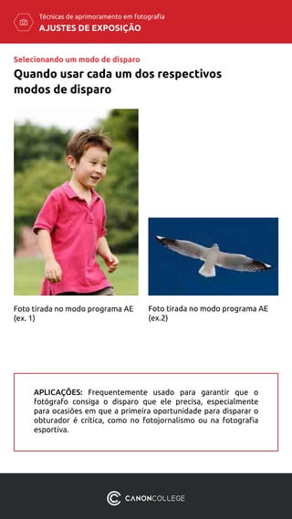 AJUSTES DE EXPOSIÇÃO
Técnicas de aprimoramento em fotografia
Foto tirada no modo programa AE
(ex. 1)
Foto tirada no modo programa AE
(ex.2)
APLICAÇÕES: Frequentemente usado para garantir que o
fotógrafo consiga o disparo que ele precisa, especialmente
para ocasiões em que a primeira oportunidade para disparar o
obturador é crítica, como no fotojornalismo ou na fotografia
esportiva.
Selecionando um modo de disparo
Quando usar cada um dos respectivos
modos de disparo
 