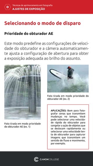 AJUSTES DE EXPOSIÇÃO
Técnicas de aprimoramento em fotografia
Selecionando o modo de disparo
Prioridade do obturador AE
Este modo predefine as configurações de veloci-
dade do obturador e a câmera automaticamen-
te ajusta a configuração de abertura para obter
a exposição adequada ao brilho do assunto.
Foto tirada em modo prioridade
do obturador AE (ex. 1)
Foto tirada em modo prioridade do
obturador AE (ex. 2)
APLICAÇÕES: Bom para foto-
grafar cenas que transmitem
mudanças no tempo. Você
pode selecionar uma velocida-
de rápida do obturador para
congelar a ação de objetos que
se deslocam rapidamente ou
selecionar uma velocidade len-
ta de obturador para capturar
imagens que transmitem um
sentido de fluxo e movimento,
por exemplo.
 