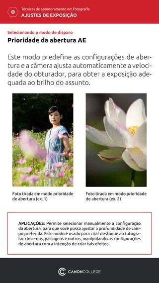 AJUSTES DE EXPOSIÇÃO
Técnicas de aprimoramento em fotografia
Selecionando o modo de disparo
Prioridade da abertura AE
Este modo predefine as configurações de aber-
tura e a câmera ajusta automaticamente a veloci-
dade do obturador, para obter a exposição ade-
quada ao brilho do assunto.
Foto tirada em modo prioridade
de abertura (ex. 1)
Foto tirada em modo prioridade
de abertura (ex. 2)
APLICAÇÕES: Permite selecionar manualmente a configuração
da abertura, para que você possa ajustar a profundidade de cam-
po preferida. Este modo é usado para criar desfoque ao fotogra-
far close-ups, paisagens e outros, manipulando as configurações
de abertura com a intenção de criar tais efeitos.
 