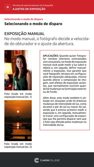 AJUSTES DE EXPOSIÇÃO
Técnicas de aprimoramento em fotografia
Selecionando o modo de disparo
Selecionando o modo de disparo
EXPOSIÇÃO MANUAL
No modo manual, o fotógrafo decide a velocida-
de do obturador e o ajuste da abertura.
Foto tirada em modo
exposição manual (ex. 1)
Foto tirada em modo
exposição manual (ex. 2)
APLICAÇÕES: Quando quiser fotogra-
far retratos interiores contrastados
com uma janela, no modo de exposição
manual você pode medir a luz sobre o
objeto e, em seguida, definir manual-
mente a exposição. Isso garante que
você fotografe retratos em configura-
ções de exposição adequadas, mesmo
quando alterar a composição da ima-
gem, sem efeitos de exposição varian-
tes, que normalmente ocorrem quan-
do há mudanças na iluminação exterior
ou de fundo.
Além disso, este modo também é uti-
lizado em situações onde há drásticas
mudanças de intensidade de luz, como
durante o pôr do sol ou nascer do sol,
sendo que é preciso primeiro medir a
exposição e, em seguida, manualmen-
te travar uma configuração de exposi-
ção que lhe permita disparar sem que
a foto seja afetada pelas mudanças na
intensidade da luz.
 