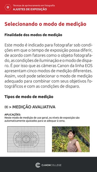 AJUSTES DE EXPOSIÇÃO
Técnicas de aprimoramento em fotografia
Selecionando o modo de medição
Finalidade dos modos de medição
Este modo é indicado para fotografar sob condi-
ções em que o tempo de exposição possa diferir,
de acordo com fatores como o objeto fotografa-
do,ascondiçõesdeiluminaçãoeomododedispa-
ro. É por isso que as câmeras Canon da linha EOS
apresentam cinco modos de medição diferentes.
Assim, você pode selecionar o modo de medição
adequado para combinar com seus objetivos fo-
tográficos e com as condições de disparo.
Tipos de modo de medição
APLICAÇÕES:
Neste modo de medição de uso geral, os níveis de exposição são
automaticamente ajustados para se adequar à cena.
> MEDIÇÃO AVALIATIVA
 