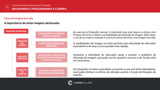 Ao executar a fotografia manual, é importante que você segure a câmera com
firmeza, de forma a reduzir a probabilidade de distorção da imagem. Além disso,
o uso de um tripé ou monopé é uma forma eficaz de evitar uma imagem borrada.
O estabilizador de imagem na lente permite uma velocidade de obturador
equivalente a de duas a cinco paradas mais rápidas.
Aumentar a velocidade do obturador ajuda a resolver o problema de
distorção de imagem, que pode ocorrer quando o assunto a ser focado está
em movimento.
Ao fotografar em baixa velocidade ou quando se usa uma lente teleobjetiva,
você pode eliminar os efeitos de vibração usando a função de bloqueio de
espelho.
USANDO A FUNÇÃO DE
BLOQUEIO DE ESPELHO
Tipos de Imagem borrada
A importância de evitar imagens desfocadas
IMAGEM BORRADA
VIBRAÇÃO
DA
CÂMERA
ASSUNTO
BORRADO
VIBRAÇÃO
DO
ESPELHO
SEGURANDO A CÂMERA
CORRETAMENTE
IS (ESTABILIZADOR DE
IMAGEM)
AUMENTANDO A VELOCIDADE
DO OBTURADOR AUMENTANDO
A VELOCIDADE DO ISO
SEGURANDO E POSICIONANDO A CÂMERA
Técnicas de aprimoramento em fotografia
 