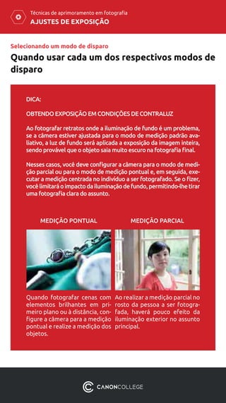 AJUSTES DE EXPOSIÇÃO
Técnicas de aprimoramento em fotografia
Selecionando um modo de disparo
Quando usar cada um dos respectivos modos de
disparo
DICA:
OBTENDO EXPOSIÇÃO EM CONDIÇÕES DE CONTRALUZ
Ao fotografar retratos onde a iluminação de fundo é um problema,
se a câmera estiver ajustada para o modo de medição padrão ava-
liativo, a luz de fundo será aplicada a exposição da imagem inteira,
sendo provável que o objeto saia muito escuro na fotografia final.
Nesses casos, você deve configurar a câmera para o modo de medi-
ção parcial ou para o modo de medição pontual e, em seguida, exe-
cutar a medição centrada no indivíduo a ser fotografado. Se o fizer,
vocêlimitaráoimpactodailuminaçãodefundo,permitindo-lhetirar
uma fotografia clara do assunto.
Quando fotografar cenas com
elementos brilhantes em pri-
meiro plano ou à distância, con-
figure a câmera para a medição
pontual e realize a medição dos
objetos.
Ao realizar a medição parcial no
rosto da pessoa a ser fotogra-
fada, haverá pouco efeito da
iluminação exterior no assunto
principal.
MEDIÇÃO PONTUAL MEDIÇÃO PARCIAL
 