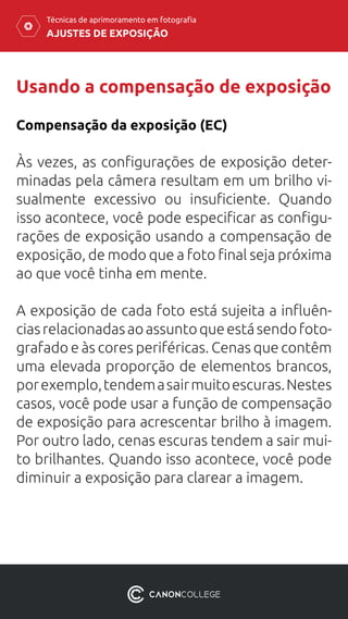 AJUSTES DE EXPOSIÇÃO
Técnicas de aprimoramento em fotografia
Usando a compensação de exposição
Compensação da exposição (EC)
Às vezes, as configurações de exposição deter-
minadas pela câmera resultam em um brilho vi-
sualmente excessivo ou insuficiente. Quando
isso acontece, você pode especificar as configu-
rações de exposição usando a compensação de
exposição, de modo que a foto final seja próxima
ao que você tinha em mente.
A exposição de cada foto está sujeita a influên-
ciasrelacionadasaoassuntoqueestásendofoto-
grafado e às cores periféricas. Cenas que contêm
uma elevada proporção de elementos brancos,
porexemplo,tendemasairmuitoescuras.Nestes
casos, você pode usar a função de compensação
de exposição para acrescentar brilho à imagem.
Por outro lado, cenas escuras tendem a sair mui-
to brilhantes. Quando isso acontece, você pode
diminuir a exposição para clarear a imagem.
 