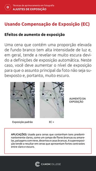 AJUSTES DE EXPOSIÇÃO
Técnicas de aprimoramento em fotografia
Usando Compensação de Exposição (EC)
Efeitos de aumento de exposição
Uma cena que contém uma proporção elevada
de fundo branco tem alta intensidade de luz e,
em geral, tende a revelar-se muito escura devi-
do a definições de exposição automática. Neste
caso, você deve aumentar o nível de exposição
para que o assunto principal da foto não seja su-
bexposto e, portanto, muito escuro.
AUMENTO DA
EXPOSIÇÃO
Exposição padrão EC +
APLICAÇÕES: Usado para cenas que contenham tons predomi-
nantemente claros, como um campo de flores brancas ou amare-
las, paisagens com neve, desertos e casas brancas. A superexposi-
ção tende a resultar em cenas que apresentam fortes contrastes
entre claro e escuro.
 