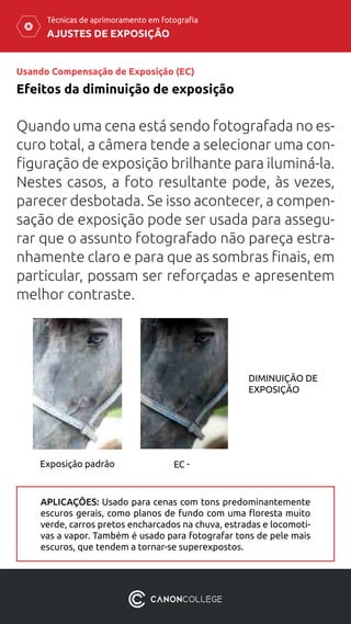 AJUSTES DE EXPOSIÇÃO
Técnicas de aprimoramento em fotografia
Usando Compensação de Exposição (EC)
Efeitos da diminuição de exposição
Quando uma cena está sendo fotografada no es-
curo total, a câmera tende a selecionar uma con-
figuração de exposição brilhante para iluminá-la.
Nestes casos, a foto resultante pode, às vezes,
parecer desbotada. Se isso acontecer, a compen-
sação de exposição pode ser usada para assegu-
rar que o assunto fotografado não pareça estra-
nhamente claro e para que as sombras finais, em
particular, possam ser reforçadas e apresentem
melhor contraste.
APLICAÇÕES: Usado para cenas com tons predominantemente
escuros gerais, como planos de fundo com uma floresta muito
verde, carros pretos encharcados na chuva, estradas e locomoti-
vas a vapor. Também é usado para fotografar tons de pele mais
escuros, que tendem a tornar-se superexpostos.
DIMINUIÇÃO DE
EXPOSIÇÃO
Exposição padrão EC -
 