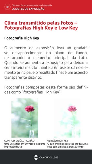 AJUSTES DE EXPOSIÇÃO
Técnicas de aprimoramento em fotografia
Clima transmitido pelas fotos –
Fotografias High Key e Low Key
Fotografia High Key
O aumento da exposição leva ao gradati-
vo desaparecimento do plano de fundo,
destacando o elemento principal da foto.
Quando se aumenta a exposição para deixar a
cena inteira mais brilhante, a ênfase se dá no ele-
mento principal e o resultado final é um aspecto
transparente distinto.
Fotografias compostas desta forma são defini-
das como “fotografias High Key”.
CONFIGURAÇÕES PADRÃO
Uma única flor em um vaso deixa uma
impressão fraca
VERSÃO HIGH KEY
O aumento da exposição produz uma
foto com um visual transparente
 