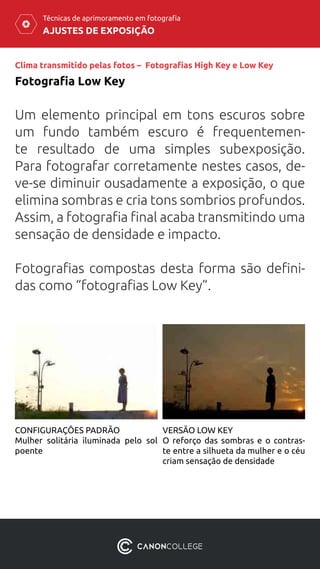 AJUSTES DE EXPOSIÇÃO
Técnicas de aprimoramento em fotografia
Clima transmitido pelas fotos – Fotografias High Key e Low Key
Fotografia Low Key
Um elemento principal em tons escuros sobre
um fundo também escuro é frequentemen-
te resultado de uma simples subexposição.
Para fotografar corretamente nestes casos, de-
ve-se diminuir ousadamente a exposição, o que
elimina sombras e cria tons sombrios profundos.
Assim, a fotografia final acaba transmitindo uma
sensação de densidade e impacto.
Fotografias compostas desta forma são defini-
das como “fotografias Low Key”.
CONFIGURAÇÕES PADRÃO
Mulher solitária iluminada pelo sol
poente
VERSÃO LOW KEY
O reforço das sombras e o contras-
te entre a silhueta da mulher e o céu
criam sensação de densidade
 