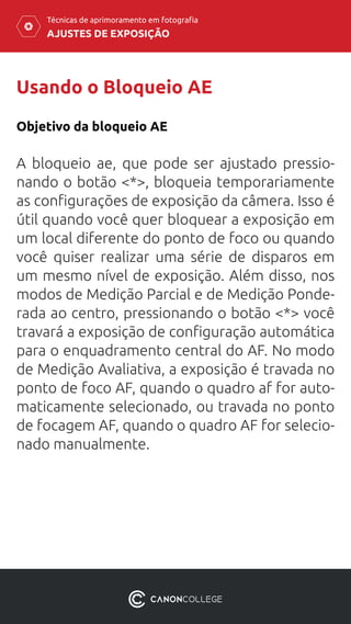 AJUSTES DE EXPOSIÇÃO
Técnicas de aprimoramento em fotografia
Usando o Bloqueio AE
Objetivo da bloqueio AE
A bloqueio ae, que pode ser ajustado pressio-
nando o botão <*>, bloqueia temporariamente
as configurações de exposição da câmera. Isso é
útil quando você quer bloquear a exposição em
um local diferente do ponto de foco ou quando
você quiser realizar uma série de disparos em
um mesmo nível de exposição. Além disso, nos
modos de Medição Parcial e de Medição Ponde-
rada ao centro, pressionando o botão <*> você
travará a exposição de configuração automática
para o enquadramento central do AF. No modo
de Medição Avaliativa, a exposição é travada no
ponto de foco AF, quando o quadro af for auto-
maticamente selecionado, ou travada no ponto
de focagem AF, quando o quadro AF for selecio-
nado manualmente.
 