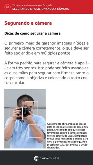SEGURANDO E POSICIONANDO A CÂMERA
Técnicas de aprimoramento em fotografia
Segurando a câmera
O primeiro meio de garantir imagens nítidas é
segurar a câmera corretamente, o que deve ser
feito apoiando-a em múltiplos pontos.
A forma padrão para segurar a câmera é apoiá-
-la em três pontos. Isto pode ser feito usando-se
as duas mãos para segurar com firmeza tanto o
corpo como a objetiva e colocando o rosto con-
tra o ocular.
Dicas de como segurar a câmera
Gentilmente abra ambos os braços
para os lados, atraindo-os para o seu
peito. Em seguida coloque o rosto
levemente contra a câmera enquan-
to olha através do visor. É importan-
te que você mantenha o queixo para
cima e permaneça relaxado quando
pressionar cuidadosamente o botão
disparador.
segurando a câmera
em 3 pontos
 