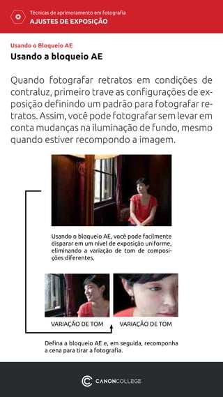 AJUSTES DE EXPOSIÇÃO
Técnicas de aprimoramento em fotografia
Usando o Bloqueio AE
Usando a bloqueio AE
Quando fotografar retratos em condições de
contraluz, primeiro trave as configurações de ex-
posição definindo um padrão para fotografar re-
tratos. Assim, você pode fotografar sem levar em
conta mudanças na iluminação de fundo, mesmo
quando estiver recompondo a imagem.
Usando o bloqueio AE, você pode facilmente
disparar em um nível de exposição uniforme,
eliminando a variação de tom de composi-
ções diferentes.
Defina a bloqueio AE e, em seguida, recomponha
a cena para tirar a fotografia.
VARIAÇÃO DE TOM VARIAÇÃO DE TOM
 