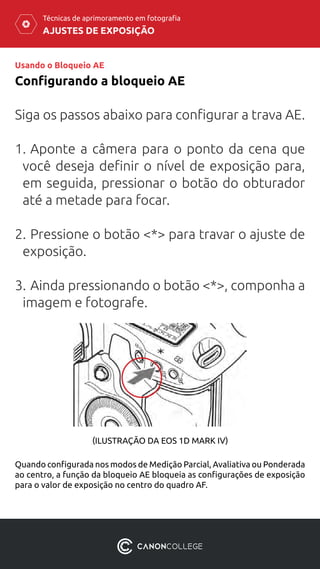 AJUSTES DE EXPOSIÇÃO
Técnicas de aprimoramento em fotografia
Usando o Bloqueio AE
Configurando a bloqueio AE
Siga os passos abaixo para configurar a trava AE.
1.	Aponte a câmera para o ponto da cena que
você deseja definir o nível de exposição para,
em seguida, pressionar o botão do obturador
até a metade para focar.
2.	Pressione o botão <*> para travar o ajuste de
exposição.
3.	Ainda pressionando o botão <*>, componha a
imagem e fotografe.
Quando configurada nos modos de Medição Parcial, Avaliativa ou Ponderada
ao centro, a função da bloqueio AE bloqueia as configurações de exposição
para o valor de exposição no centro do quadro AF.
(ILUSTRAÇÃO DA EOS 1D MARK IV)
 