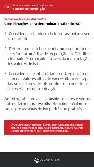 AJUSTES DE EXPOSIÇÃO
Técnicas de aprimoramento em fotografia
Determinando a velocidade do ISO
Considerações para determinar o valor do ISO
1.	Considerar a luminosidade do assunto a ser
fotografado.
2.	Determinar com base em tv ou av o modo de
seleção automática de exposição. O brilho
adequado é alcançado através da manipulação
dos valores de iso.
	
3.	Considerar a probabilidade de trepidação da
câmera Valores altos de iso resultam em rápi-
das velocidades do obturador, diminuindo as-
sim os efeitos de trepidação.
Ao fotografar, deve-se considerar estes e vários
outros fatores na escolha do valor máximo de
iso, entre as faixas de iso padrão ou praticáveis.
DICA:Câmerasdsrlpermitemalteraraconfiguraçãodeisoparacada
disparo e, em condições precárias de iluminação, mudar o valor de
iso para captar cenas no nível correto de sensibilidade.
 