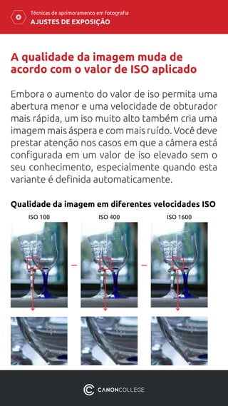 AJUSTES DE EXPOSIÇÃO
Técnicas de aprimoramento em fotografia
A qualidade da imagem muda de
acordo com o valor de ISO aplicado
Embora o aumento do valor de iso permita uma
abertura menor e uma velocidade de obturador
mais rápida, um iso muito alto também cria uma
imagem mais áspera e com mais ruído. Você deve
prestar atenção nos casos em que a câmera está
configurada em um valor de iso elevado sem o
seu conhecimento, especialmente quando esta
variante é definida automaticamente.
Qualidade da imagem em diferentes velocidades ISO
ISO 100 ISO 400 ISO 1600
 