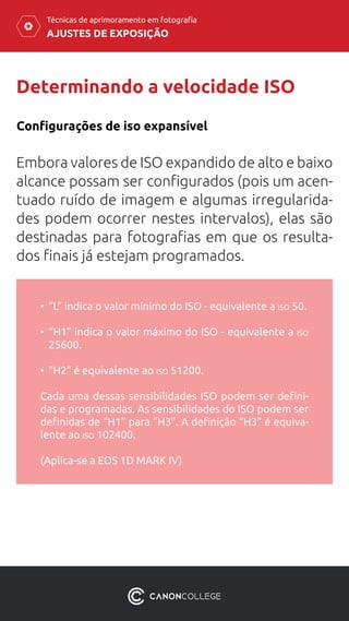 AJUSTES DE EXPOSIÇÃO
Técnicas de aprimoramento em fotografia
Determinando a velocidade ISO
Embora valores de ISO expandido de alto e baixo
alcance possam ser configurados (pois um acen-
tuado ruído de imagem e algumas irregularida-
des podem ocorrer nestes intervalos), elas são
destinadas para fotografias em que os resulta-
dos finais já estejam programados.
Configurações de iso expansível
•	 “L” indica o valor mínimo do ISO - equivalente a iso 50.
•	 “H1” indica o valor máximo do ISO - equivalente a iso
25600.
•	 “H2” é equivalente ao iso 51200.
Cada uma dessas sensibilidades ISO podem ser defini-
das e programadas. As sensibilidades do ISO podem ser
definidas de “H1” para “H3”. A definição “H3” é equiva-
lente ao iso 102400.
(Aplica-se a EOS 1D MARK IV)
 
