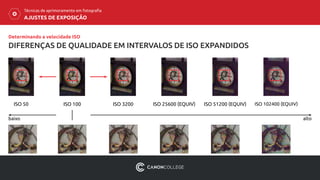 AJUSTES DE EXPOSIÇÃO
Técnicas de aprimoramento em fotografia
DIFERENÇAS DE QUALIDADE EM INTERVALOS DE ISO EXPANDIDOS
Determinando a velocidade ISO
ISO 50
baixo alto
ISO 100 ISO 3200 ISO 25600 (EQUIV) ISO 51200 (EQUIV) ISO 102400 (EQUIV)
 