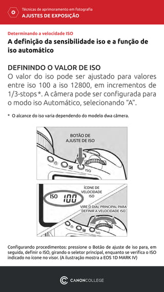 AJUSTES DE EXPOSIÇÃO
Técnicas de aprimoramento em fotografia
DEFININDO O VALOR DE ISO
O valor do iso pode ser ajustado para valores
entre iso 100 a iso 12800, em incrementos de
1/3-stops *. A câmera pode ser configurada para
o modo iso Automático, selecionando “A”.
A definição da sensibilidade iso e a função de
iso automático
Determinando a velocidade ISO
Configurando procedimentos: pressione o Botão de ajuste de iso para, em
seguida, definir o ISO, girando o seletor principal, enquanto se verifica o ISO
indicado no ícone no visor. (A ilustração mostra a EOS 1D MARK IV)
BOTÃO DE
AJUSTE DE ISO
VIRE O DIAL PRINCIPAL PARA
DEFINIR A VELOCIDADE ISO
ÍCONE DE
VELOCIDADE
ISO
*  O alcance do iso varia dependendo do modelo dwa câmera.
 
