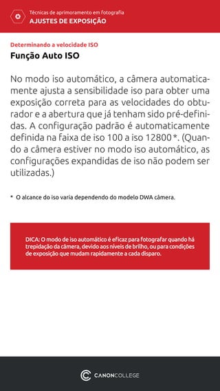 AJUSTES DE EXPOSIÇÃO
Técnicas de aprimoramento em fotografia
No modo iso automático, a câmera automatica-
mente ajusta a sensibilidade iso para obter uma
exposição correta para as velocidades do obtu-
rador e a abertura que já tenham sido pré-defini-
das. A configuração padrão é automaticamente
definida na faixa de iso 100 a iso 12800 *. (Quan-
do a câmera estiver no modo iso automático, as
configurações expandidas de iso não podem ser
utilizadas.)
Função Auto ISO
Determinando a velocidade ISO
*  O alcance do iso varia dependendo do modelo DWA câmera.
DICA:Omododeisoautomáticoéeficazparafotografarquandohá
trepidaçãodacâmera,devidoaosníveisdebrilho,ouparacondições
de exposição que mudam rapidamente a cada disparo.
 