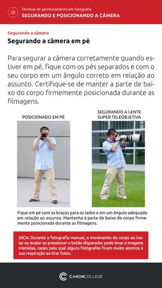 SEGURANDO E POSICIONANDO A CÂMERA
Técnicas de aprimoramento em fotografia
Para segurar a câmera corretamente quando es-
tiver em pé, fique com os pés separados e com o
seu corpo em um ângulo correto em relação ao
assunto. Certifique-se de manter a parte de bai-
xo do corpo firmemente posicionada durante as
filmagens.
Segurando a câmera em pé
POSICIONADO EM PÉ
SEGURANDO A LENTE
SUPER TELEOBJETIVA
Fique em pé com os braços para os lados e em um ângulo adequado
em relação ao assunto. Mantenha a parte de baixo do corpo firme-
mente posicionada durante as filmagens.
DICA: Durante a fotografia manual, o movimento do corpo ao ina-
lar ou exalar ao pressionar o botão disparador pode levar a imagens
tremidas, razão pela qual alguns fotógrafos ficam muito atentos à
sua respiração ao tirar fotos.
Segurando a câmera
 
